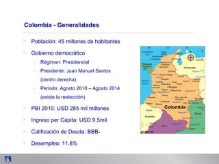 Colombia - Generalidades
> Población: 45 millones de habitantes
> Gobierno democrático
- Régimen: Presidencial
- Presidente: Juan Manuel Santos
(centro derecha)
- Periodo: Agosto 2010 – Agosto 2014
(existe la reelección)
> PBI 2010: USD 285 mil millones
> Ingreso per Cápita: USD 9.5mil
> Calificación de Deuda: BBB-
> Desempleo: 11.8%
 