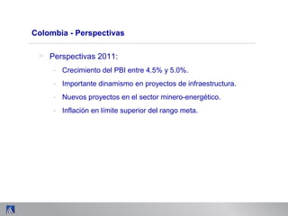 Colombia - Perspectivas
> Perspectivas 2011:
- Crecimiento del PBI entre 4.5% y 5.0%.
- Importante dinamismo en proyectos de infraestructura.
- Nuevos proyectos en el sector minero-energético.
- Inflación en límite superior del rango meta.
 