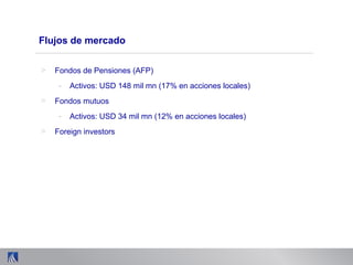 Flujos de mercado
> Fondos de Pensiones (AFP)
- Activos: USD 148 mil mn (17% en acciones locales)
> Fondos mutuos
- Activos: USD 34 mil mn (12% en acciones locales)
> Foreign investors
 