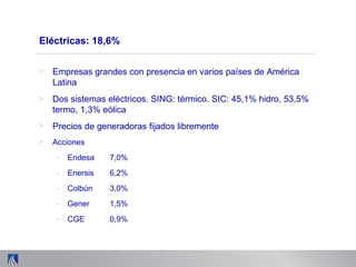 Eléctricas: 18,6%
> Empresas grandes con presencia en varios países de América
Latina
> Dos sistemas eléctricos. SING: térmico. SIC: 45,1% hidro, 53,5%
termo, 1,3% eólica
> Precios de generadoras fijados libremente
> Acciones
- Endesa 7,0%
- Enersis 6,2%
- Colbún 3,0%
- Gener 1,5%
- CGE 0,9%
 