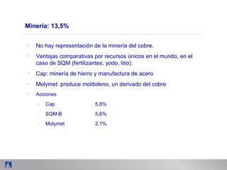 Minería: 13,5%
> No hay representación de la minería del cobre.
> Ventajas comparativas por recursos únicos en el mundo, en el
caso de SQM (fertilizantes, yodo, litio).
> Cap: minería de hierro y manufactura de acero
> Molymet: produce molibdeno, un derivado del cobre
> Acciones
- Cap 5,8%
- SQM-B 5,6%
- Molymet 2,1%
 