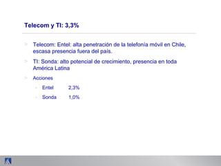 Telecom y TI: 3,3%
> Telecom: Entel: alta penetración de la telefonía móvil en Chile,
escasa presencia fuera del país.
> TI: Sonda: alto potencial de crecimiento, presencia en toda
América Latina
> Acciones
- Entel 2,3%
- Sonda 1,0%
 