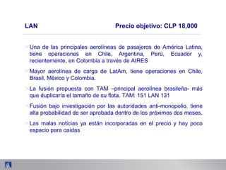 > Una de las principales aerolíneas de pasajeros de América Latina,
tiene operaciones en Chile, Argentina, Perú, Ecuador y,
recientemente, en Colombia a través de AIRES
> Mayor aerolínea de carga de LatAm, tiene operaciones en Chile,
Brasil, México y Colombia.
> La fusión propuesta con TAM –principal aerolínea brasileña- más
que duplicaría el tamaño de su flota. TAM: 151 LAN 131
> Fusión bajo investigación por las autoridades anti-monopolio, tiene
alta probabilidad de ser aprobada dentro de los próximos dos meses.
> Las malas noticias ya están incorporadas en el precio y hay poco
espacio para caídas
LAN Precio objetivo: CLP 18,000
 