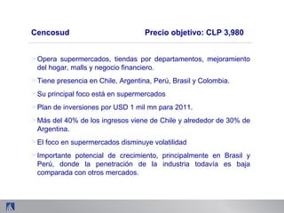 > Opera supermercados, tiendas por departamentos, mejoramiento
del hogar, malls y negocio financiero.
> Tiene presencia en Chile, Argentina, Perú, Brasil y Colombia.
> Su principal foco está en supermercados
> Plan de inversiones por USD 1 mil mn para 2011.
> Más del 40% de los ingresos viene de Chile y alrededor de 30% de
Argentina.
> El foco en supermercados disminuye volatilidad
> Importante potencial de crecimiento, principalmente en Brasil y
Perú, donde la penetración de la industria todavía es baja
comparada con otros mercados.
Cencosud Precio objetivo: CLP 3,980
 