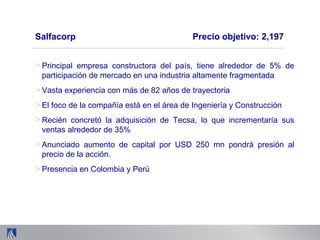 > Principal empresa constructora del país, tiene alrededor de 5% de
participación de mercado en una industria altamente fragmentada
> Vasta experiencia con más de 82 años de trayectoria
> El foco de la compañía está en el área de Ingeniería y Construcción
> Recién concretó la adquisición de Tecsa, lo que incrementaría sus
ventas alrededor de 35%
> Anunciado aumento de capital por USD 250 mn pondrá presión al
precio de la acción.
> Presencia en Colombia y Perú
Salfacorp Precio objetivo: 2,197
 