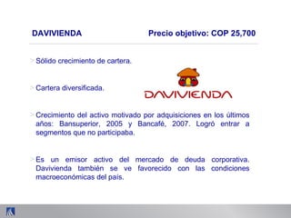 > Sólido crecimiento de cartera.
> Cartera diversificada.
> Crecimiento del activo motivado por adquisiciones en los últimos
años: Bansuperior, 2005 y Bancafé, 2007. Logró entrar a
segmentos que no participaba.
> Es un emisor activo del mercado de deuda corporativa.
Davivienda también se ve favorecido con las condiciones
macroeconómicas del país.
DAVIVIENDA Precio objetivo: COP 25,700
 