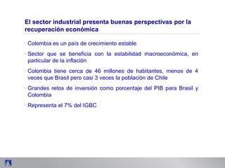 > Colombia es un país de crecimiento estable
> Sector que se beneficia con la estabilidad macroeconómica, en
particular de la inflación
> Colombia tiene cerca de 46 millones de habitantes, menos de 4
veces que Brasil pero casi 3 veces la población de Chile
> Grandes retos de inversión como porcentaje del PIB para Brasil y
Colombia
> Representa el 7% del IGBC
El sector industrial presenta buenas perspectivas por la
recuperación económica
 