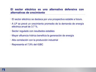 > El sector eléctrico se destaca por una prospectiva estable a futuro.
> A LP se prevé un crecimiento promedio de la demanda de energía
eléctrica anual de 3.7 %.
> Sector regulado con resultados estables
> Mayor afluencia hídrica beneficia la generación de energía
> Alta correlación con la producción industrial
> Representa el 7,9% del IGBC
El sector eléctrico es una alternativa defensiva con
alternativas de crecimiento
 