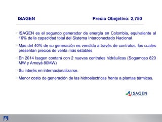 ISAGEN Precio Obejetivo: 2,750
> ISAGEN es el segundo generador de energía en Colombia, equivalente al
16% de la capacidad total del Sistema Interconectado Nacional
> Mas del 40% de su generación es vendida a través de contratos, los cuales
presentan precios de venta más estables
> En 2014 Isagen contará con 2 nuevas centrales hidráulicas (Sogamoso 820
MW y Amoyá 80MW)
> Su interés en internacionalizarse.
> Menor costo de generación de las hidroeléctricas frente a plantas térmicas.
 