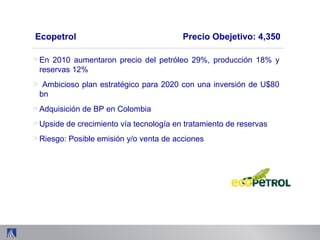 Ecopetrol Precio Obejetivo: 4,350
> En 2010 aumentaron precio del petróleo 29%, producción 18% y
reservas 12%
> Ambicioso plan estratégico para 2020 con una inversión de U$80
bn
> Adquisición de BP en Colombia
> Upside de crecimiento vía tecnología en tratamiento de reservas
> Riesgo: Posible emisión y/o venta de acciones
 