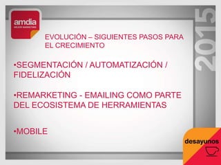 EVOLUCIÓN – SIGUIENTES PASOS PARA
EL CRECIMIENTO
•SEGMENTACIÓN / AUTOMATIZACIÓN /
FIDELIZACIÓN
•REMARKETING - EMAILING COMO PARTE
DEL ECOSISTEMA DE HERRAMIENTAS
•MOBILE
 