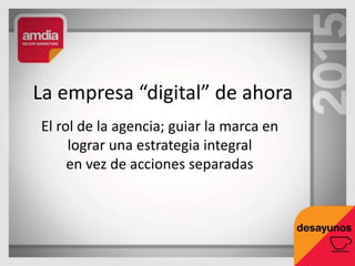 El rol de la agencia; guiar la marca en
lograr una estrategia integral
en vez de acciones separadas
La empresa “digital” de ahora
 