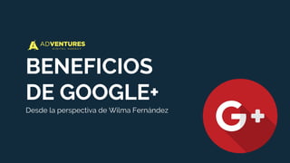BENEFICIOS
DE GOOGLE+
Desde la perspectiva de Wilma Fernández
 