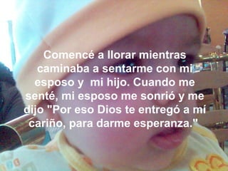 Comencé a llorar mientras
caminaba a sentarme con mi
esposo y mi hijo. Cuando me
senté, mi esposo me sonrió y me
dijo "Por eso Dios te entregó a mí
cariño, para darme esperanza."
 
