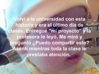 Volví a la universidad con esta
historia y era el último día de
clases. Entregué "mi proyecto" y la
profesora lo leyó. Me miró y
preguntó ¿Puedo compartir esto?
Asentí mientras toda la clase le
prestaba atención.
 