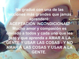 Me gradué con una de las
lecciones más grandes que jamás
aprenderé:
ACEPTACIÓN INCONDICIONAL.
Mucho amor y compasión es
enviado a todos y cada uno que lea
esto y que aprenda a AMAR A LA
GENTE Y USAR LAS COSAS - Y NO
AMAR A LAS COSAS Y USAR A LA
GENTE.
 