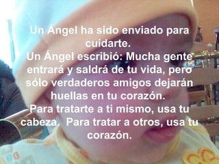 Un Ángel ha sido enviado para
cuidarte.
Un Ángel escribió: Mucha gente
entrará y saldrá de tu vida, pero
sólo verdaderos amigos dejarán
huellas en tu corazón.
Para tratarte a ti mismo, usa tu
cabeza. Para tratar a otros, usa tu
corazón.
 