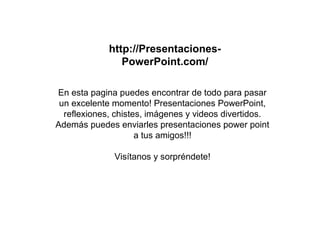 http://Presentaciones-
PowerPoint.com/
En esta pagina puedes encontrar de todo para pasar
un excelente momento! Presentaciones PowerPoint,
reflexiones, chistes, imágenes y videos divertidos.
Además puedes enviarles presentaciones power point
a tus amigos!!!
Visítanos y sorpréndete!
 