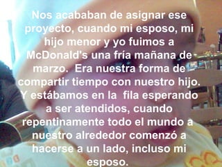 Nos acababan de asignar ese
proyecto, cuando mi esposo, mi
hijo menor y yo fuimos a
McDonald's una fría mañana de
marzo. Era nuestra forma de
compartir tiempo con nuestro hijo.
Y estábamos en la fila esperando
a ser atendidos, cuando
repentinamente todo el mundo a
nuestro alrededor comenzó a
hacerse a un lado, incluso mi
esposo.
 