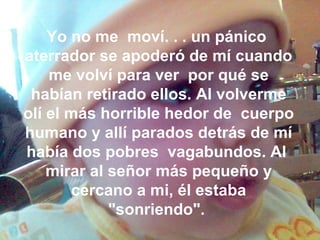 Yo no me moví. . . un pánico
aterrador se apoderó de mí cuando
me volví para ver por qué se
habían retirado ellos. Al volverme
olí el más horrible hedor de cuerpo
humano y allí parados detrás de mí
había dos pobres vagabundos. Al
mirar al señor más pequeño y
cercano a mi, él estaba
"sonriendo".
 