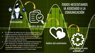 Omnicanalidad
Análisis del sentimiento
¿Que merece la pena
automatizar?
TODOS NECESITAMOS
IA ASOCIADO A LA
COMUNICACIÓN
Análisis del dato
● El volumen de datos hoy en día es exponencial y
debemos prestar atención al DATO ENRIQUECIDO
● Actualmente en la mayoría de las empresas, la
información sigue siendo departamental(Silos) y
hay que romper esas barreras.
● Para automatizar tareas, es fundamental proyectos
bien definidos con tareas repetitivas que liberan
horas de trabajo rutinario (proporcionando un
empleado aumentado) y evaluar el ROI de manera
diferente a los proyectos de IT tradicionales
 