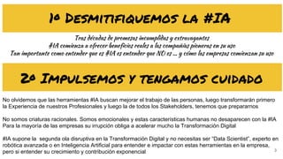 3
1º Desmitifiquemos la #IA
Tras décadas de promesas incumplidas y extravagantes
#IA comienza a ofrecer beneficios reales a las compañías pioneras en su uso
Tan importante como entender que es #IA es entender que NO es … y cómo las empresas comienzan su uso
2º Impulsemos y tengamos cuidado
No olvidemos que las herramientas #IA buscan mejorar el trabajo de las personas, luego transformarán primero
la Experiencia de nuestros Profesionales y luego la de todos los Stakeholders, tenemos que prepararnos
No somos criaturas racionales. Somos emocionales y estas características humanas no desaparecen con la #IA
Para la mayoría de las empresas su irrupción obliga a acelerar mucho la Transformación Digital
#IA supone la segunda ola disruptiva en la Transformación Digital y no necesitas ser “Data Scientist”, experto en
robótica avanzada o en Inteligencia Artificial para entender e impactar con estas herramientas en la empresa,
pero si entender su crecimiento y contribución exponencial
 