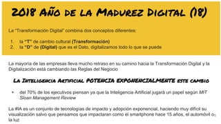 5
2018 Año de la Madurez Digital (18)
La “Transformación Digital” combina dos conceptos diferentes:
1. la “T” de cambio cultural (Transformación)
2. la “D” de (Digital) que es el Dato, digitalizamos todo lo que se puede
La mayoría de las empresas lleva mucho retraso en su camino hacia la Transformación Digital y la
Digitalización está cambiando las Reglas del Negocio
La Inteligencia Artificial POTENCIA EXPONENCIALMENTE este cambio
+ del 70% de los ejecutivos piensan ya que la Inteligencia Artificial jugará un papel según MIT
Sloan Management Review
La #IA es un conjunto de tecnologías de impacto y adopción exponencial, haciendo muy difícil su
visualización salvo que pensamos que impactaran como el smartphone hace 15 años, el automóvil o
la luz
 