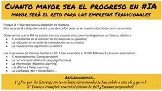 7
Cuanto mayor sea el progreso en #IA
mayor será el reto para las empresas Tradicionales
Porque la 1ª barrera para su adopción es Humana
Nos saca en el trabajo de nuestra zona de confort pero no en nuestra vida diaria como consumidor
Observemos que la #IA ha estado dormida durante años, pero ha despertado con fuerza, debido a:
● Al crecimiento en el volumen de los datos (es su gasolina)
● La reducción en el coste de computación (es su chasis)
● La mejora en los algoritmos (su motor)
Las inversiones de Venture Capital en 2017 han ascendido a 12.000 Millones $ y buscan automatizar:
● El reconocimiento (Computervision)
● La comunicación (Natural Language Process)
● La Información (Machine Learning)
● Las Alertas ( Deep Learning)
● La Confianza (#IA + Blockchain) ...
Reflexionemos...
1º ¿Por qué los Startups sin tener datos estructurados se han subido a esta ola y yo no?
2º Vamos a transferir control al sistema de #IA ¿Estamos preparados?
 