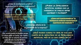 8
¿en qué nos afecta como
organización?
Cultura
Personas
Cumplimiento
Modelos de negocio
Procesos
¿Puede la Inteligencia
artificial acabar con la
diferencia de sueldo entre
hombres y mujeres?
¿Cómo la inteligencia artificial
impactará en la cultura corporativa?
¿Cómo nos afecta en la
organización de la empresa?
¿Qué sucede cuando tu jefe te dice que
confía en el resultado de la Inteligencia
artificial más de lo que confía en ti?
¿Qué sucede cuando te despiden porque
tu trabajo puede ser hecho, más rápido y
sin fallos por un conjunto de procesos
automatizados basados en datos
estructurados y no estructurados?
Estamos solo al comienzo de este viaje hacía el
Empleado Aumentado, la empresa Inteligente
la Sociedad Robotizada ¿Cómo está transformando ya "La
inteligencia artificial transformará la
experiencia del empleado"?
 