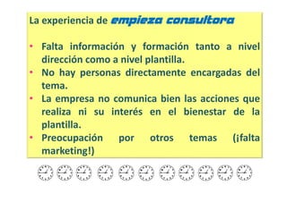 La experiencia de empieza consultora

• Falta información y formación tanto a nivel
  dirección como a nivel plantilla.
• No hay personas directamente encargadas del
  tema.
• La empresa no comunica bien las acciones que
  realiza ni su interés en el bienestar de la
  plantilla.
• Preocupación por otros temas (¡falta
  marketing!)
 