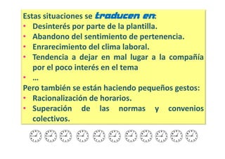 Estas situaciones se traducen en:
• Desinterés por parte de la plantilla.
• Abandono del sentimiento de pertenencia.
• Enrarecimiento del clima laboral.
• Tendencia a dejar en mal lugar a la compañía
   por el poco interés en el tema
• …
Pero también se están haciendo pequeños gestos:
• Racionalización de horarios.
• Superación de las normas y convenios
   colectivos.
 