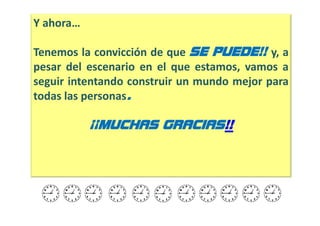 Y ahora…

Tenemos la convicción de que SE PUEDE!! y, a
pesar del escenario en el que estamos, vamos a
seguir intentando construir un mundo mejor para
todas las personas.

           ¡¡MUCHAS GRACIAS!!
 