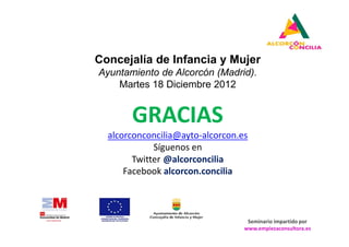 Concejalía de Infancia y Mujer
Ayuntamiento de Alcorcón (Madrid).
    Martes 18 Diciembre 2012


       GRACIAS
  alcorconconcilia@ayto-alcorcon.es
             Síguenos en
        Twitter @alcorconcilia
      Facebook alcorcon.concilia



                                   Seminario impartido por
                                  www.empiezaconsultora.es
 