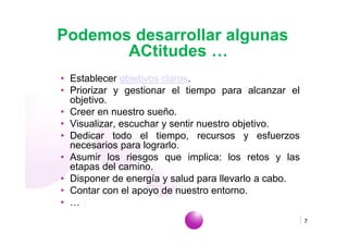 Podemos desarrollar algunas
       ACtitudes …
• Establecer objetivos claros.
• Priorizar y gestionar el tiempo para alcanzar el
  objetivo.
• Creer en nuestro sueño.
• Visualizar, escuchar y sentir nuestro objetivo.
• Dedicar todo el tiempo, recursos y esfuerzos
  necesarios para lograrlo.
• Asumir los riesgos que implica: los retos y las
  etapas del camino.
• Disponer de energía y salud para llevarlo a cabo.
• Contar con el apoyo de nuestro entorno.
• …
                              www.empiezaconsultora.es   7
 