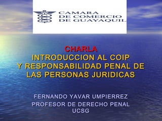 CHARLA
INTRODUCCION AL COIP
Y RESPONSABILIDAD PENAL DE
LAS PERSONAS JURIDICAS
FERNANDO YAVAR UMPIERREZ
PROFESOR DE DERECHO PENAL
UCSG

 
