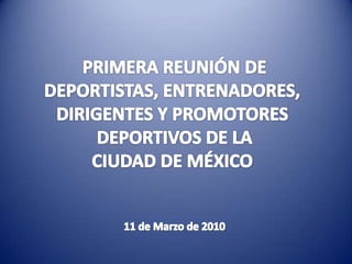 PRIMERA REUNIÓN DE DEPORTISTAS, ENTRENADORES,  DIRIGENTES Y PROMOTORES  DEPORTIVOS DE LA CIUDAD DE MÉXICO  11 de Marzo de 2010 