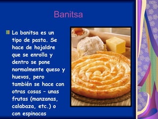 Banitsa La banitsa es un tipo de pasta. Se hace de hojaldre que se enrolla y dentro se pone normalmente queso y huevos, pero también se hace con otras cosas – unas frutas (manzanas, calabaza, etc.) o con espinacas   
