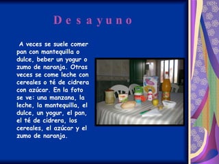 Desayuno A veces se suele comer pan con mantequilla o dulce, beber un yogur o zumo de naranja. Otras veces se come leche con cereales o té de cidrera con azúcar. En la foto se ve: una manzana, la leche, la mantequilla, el dulce, un yogur, el pan, el té de cidrera, los cereales, el azúcar y el zumo de naranja. 