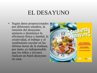 EL DESAYUNO Según datos proporcionados por diferentes estudios, la omisión del desayuno aminora o disminuye la eficiencia física y mental, la creatividad, el trabajo y el rendimiento escolar en las últimas horas de la mañana, por tanto, es indispensable que los niños y jóvenes realicen un buen desayuno en casa.  