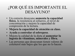 ¿POR QUÉ ES IMPORTANTE EL DESAYUNO? Un correcto desayuno  aumenta la capacidad física , la resistencia al esfuerzo, el nivel de concentración y mejora la capacidad de compresión de la lectura.  Mejora la capacidad de atención en clase. Ayuda a controlar el sobrepeso . Mejora la calidad de la dieta al  aumentar la ingesta de vitaminas, minerales y fibra.   Las personas que desayunan tienen valores de colesterol más bajos que los que no lo hacen.  