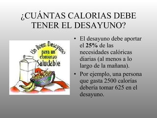 ¿CUÁNTAS CALORIAS DEBE TENER EL DESAYUNO? El desayuno debe aportar el  25%  de las necesidades calóricas diarias (al menos a lo largo de la mañana). Por ejemplo, una persona que gasta 2500 calorías debería tomar 625 en el desayuno. 