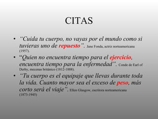 CITAS “ Cuida tu cuerpo, no vayas por el mundo como si tuvieras uno de  repuesto ”.   Jane Fonda, actriz norteamericana (1957). “ Quien no encuentra tiempo para el  ejercicio , encuentra tiempo para la enfermedad”.   Conde de Earl of Derby, mecenas británico (1812-1888). “ Tu cuerpo es el equipaje que llevas durante toda la vida. Cuanto mayor sea el exceso de  peso , más corto será el viaje”.  Ellen Glasgow, escritora norteamericana (1873-1945) 