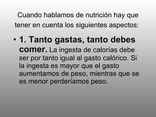 Cuando hablamos de nutrición hay que tener en cuenta los siguientes aspectos:   1. Tanto gastas, tanto debes comer.  La ingesta de calorías debe ser por tanto igual al gasto calórico. Si la ingesta es mayor que el gasto aumentamos de peso, mientras que se es menor perderíamos peso.   