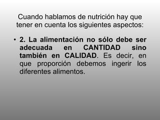 Cuando hablamos de nutrición hay que tener en cuenta los siguientes aspectos: 2. La alimentación no sólo debe ser adecuada en CANTIDAD sino también en CALIDAD . Es decir, en que proporción debemos ingerir los diferentes alimentos. 