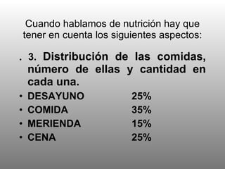 Cuando hablamos de nutrición hay que tener en cuenta los siguientes aspectos: . 3.  Distribución de las comidas, número de ellas y cantidad en cada una. DESAYUNO 25% COMIDA 35% MERIENDA 15% CENA 25% 