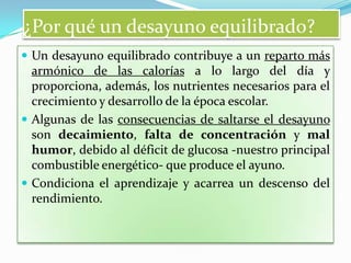 ¿Por qué un desayuno equilibrado?
 Un desayuno equilibrado contribuye a un reparto más

armónico de las calorías a lo largo del día y
proporciona, además, los nutrientes necesarios para el
crecimiento y desarrollo de la época escolar.
 Algunas de las consecuencias de saltarse el desayuno
son decaimiento, falta de concentración y mal
humor, debido al déficit de glucosa -nuestro principal
combustible energético- que produce el ayuno.
 Condiciona el aprendizaje y acarrea un descenso del
rendimiento.

 