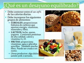 ¿Qué es un desayuno equilibrado?
 Debe contener entre el 20-25%

de las calorías diarias.
 Debe incorporar los siguientes
grupos de alimentos:
 CEREALES: proporcionan

hidratos de carbono que
aportan energía, vitaminas,
minerales y fibra.
 LÁCTEOS: leche, queso,
yogures. Contienen proteínas
de alta calidad, calcio y
vitamina A y D.
 FRUTAS: proporciona
vitaminas, agua e glúcidos
sencillos. También mucha
fibra. Puede ser cruda o en
zumo.
 Otros productos: algo dulce,
jamón york o serrano,

 