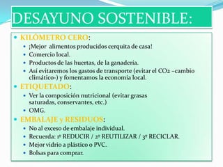 DESAYUNO SOSTENIBLE:
 KILÓMETRO CERO:
 ¡Mejor alimentos producidos cerquita de casa!
 Comercio local.

 Productos de las huertas, de la ganadería.
 Así evitaremos los gastos de transporte (evitar el CO2 –cambio

climático-) y fomentamos la economía local.

 ETIQUETADO:
 Ver la composición nutricional (evitar grasas

saturadas, conservantes, etc.)
 OMG.

 EMBALAJE y RESIDUOS:
 No al exceso de embalaje individual.
 Recuerda: 1º REDUCIR / 2º REUTILIZAR / 3º RECICLAR.
 Mejor vidrio a plástico o PVC.
 Bolsas para comprar.

 