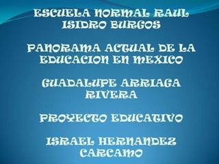 ESCUELA NORMAL RAUL
    ISIDRO BURGOS

PANORAMA ACTUAL DE LA
 EDUCACION EN MEXICO

 GUADALUPE ARRIAGA
      RIVERA

 PROYECTO EDUCATIVO

  ISRAEL HERNANDEZ
      CARCAMO
 
