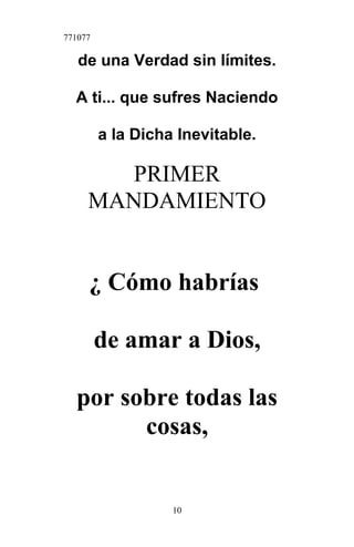 771077
de una Verdad sin límites.
A ti... que sufres Naciendo
a la Dicha Inevitable.
PRIMER
MANDAMIENTO
¿ Cómo habrías
de amar a Dios,
por sobre todas las
cosas,
10
 